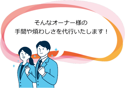そんなオーナー様の手間や煩わしさを代行いたします！